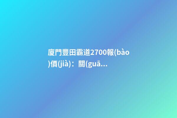 廈門豐田霸道2700報(bào)價(jià)：關(guān)稅下調(diào)，價(jià)格下降了？你可能想多了